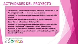 ACTIVIDADES DEL PROYECTO
• Desarrollo de 6 talleres de formación para prevención del consumo de SPA
• Asesoría personalizadas de intervención psico-sociales
• Reuniones de monitoreo con los grupos de participantes sobre aplicación
de tareas
• Producción e implementación de Módulo de uso del tiempo libre.
• Desarrollo de 6 talleres de uso del tiempo libre.
• Reuniones de monitoreo con los grupos de participantes sobre aplicación
de tareas individuales y/o grupales de refuerzo/ conocimientos.
• Evaluación de conocimientos aprendidos durante el Proceso formativo.
• Realización de Encuentro de finalización y certificación de las participantes
del proceso formativo.
 