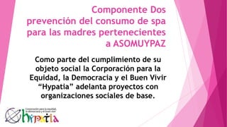 Componente Dos
prevención del consumo de spa
para las madres pertenecientes
a ASOMUYPAZ
Como parte del cumplimiento de su
objeto social la Corporación para la
Equidad, la Democracia y el Buen Vivir
“Hypatia” adelanta proyectos con
organizaciones sociales de base.
 