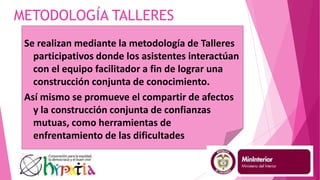 METODOLOGÍA TALLERES
Se realizan mediante la metodología de Talleres
participativos donde los asistentes interactúan
con el equipo facilitador a fin de lograr una
construcción conjunta de conocimiento.
Así mismo se promueve el compartir de afectos
y la construcción conjunta de confianzas
mutuas, como herramientas de
enfrentamiento de las dificultades
 
