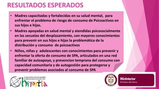RESULTADOS ESPERADOS
• Madres capacitadas y fortalecidas en su salud mental, para
enfrentar el problema de riesgo de consumo de Psicoactivos en
sus hijos e hijas.
• Madres apoyadas en salud mental y atendidas psicosocialmente
en las secuelas del desplazamiento, con mayores conocimientos
para prevenir en sus hijos e hijas la problemática de la
distribución y consumo de psicoactivos
• Niños, niñas y adolescentes con conocimientos para prevenir y
enfrentar la oferta de consumo de SPA, articulados en una red
familiar de autoapoyo, y prevencion temprana del consumo con
capacidad comunitaria y de autogestión para protegerse y
prevenir problemas asociados al consumo de SPA
 