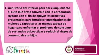 El ministerio del Interior para dar cumplimiento
al auto 092 firma convenio con la Corporación
Hypatia con el fin de apoyar las iniciativas
presentadas para fortalecer organizaciones de
mujeres y capacitar a las mamás cabeza de
hogar para enfrentar el problema de consumo
de sustancias psicoactivas y reducir el riegos de
consumo de sus hijos.
 