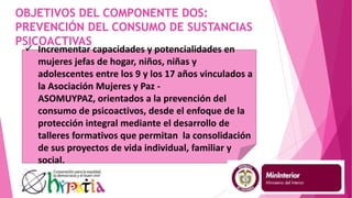 OBJETIVOS DEL COMPONENTE DOS:
PREVENCIÓN DEL CONSUMO DE SUSTANCIAS
PSICOACTIVAS
 Incrementar capacidades y potencialidades en
mujeres jefas de hogar, niños, niñas y
adolescentes entre los 9 y los 17 años vinculados a
la Asociación Mujeres y Paz -
ASOMUYPAZ, orientados a la prevención del
consumo de psicoactivos, desde el enfoque de la
protección integral mediante el desarrollo de
talleres formativos que permitan la consolidación
de sus proyectos de vida individual, familiar y
social.
 