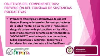 OBJETIVOS DEL COMPONENTE DOS:
PREVENCIÓN DEL CONSUMO DE SUSTANCIAS
PSICOACTIVAS
 Promover estrategias y alternativas de uso del
tiempo libre que desarrollen factores protectores
de la salud mental de las mujeres y reduzcan el
riesgo de consumo de psicoactivos en los niños,
niñas y adolescentes de familias pertenecientes a
“ASOMUYPAZ”, mediante prácticas recreativas,
lúdico deportivas y culturales, tendientes a
fortalecer los vínculos intra e interfamiliares.
 