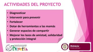 ACTIVIDADES DEL PROYECTO
• Diagnosticar
• Intervenir para prevenir
• Fortalecer
• Dotar de herramientas a las mamás
• Generar espacios de compartir
• Mejorar los lazos de amistad, solidaridad
y protección integral
 