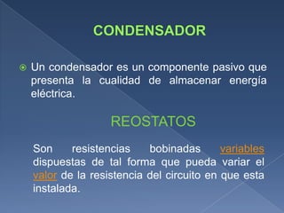    Un condensador es un componente pasivo que
    presenta la cualidad de almacenar energía
    eléctrica.

                    REOSTATOS
    Son     resistencias    bobinadas       variables
    dispuestas de tal forma que pueda variar el
    valor de la resistencia del circuito en que esta
    instalada.
 