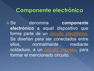  Se       denomina        componente
 electrónico a aquel dispositivo que
 forma parte de un circuito electrónico.
 Se diseñan para ser conectados entre
 ellos,     normalmente         mediante
 soldadura, a un circuito impreso, para
 formar el mencionado circuito.
 