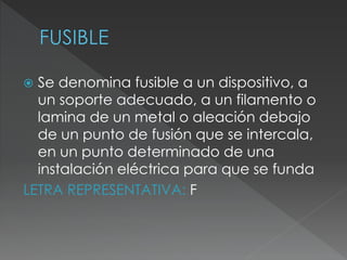  Se denomina fusible a un dispositivo, a
un soporte adecuado, a un filamento o
lamina de un metal o aleación debajo
de un punto de fusión que se intercala,
en un punto determinado de una
instalación eléctrica para que se funda
LETRA REPRESENTATIVA: F
 