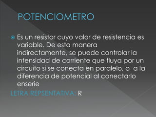  Es un resistor cuyo valor de resistencia es
variable. De esta manera
indirectamente, se puede controlar la
intensidad de corriente que fluya por un
circuito si se conecta en paralelo, o a la
diferencia de potencial al conectarlo
enserie
LETRA REPSENTATIVA: R
 