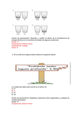 Acción de pensamiento: Describo y verifico el efecto de la transferencia de
energía térmica en los cambios de estado de algunas sustancias
Grado: 4º
Componente: Entorno Físico
Competencia: Indagar
Clave: A

4. En la orilla de la laguna Diana observa el siguiente letrero

La unidad que debe estar escrita en el letrero es
A. m3
B. m
C. m2
D. cm
Acción de pensamiento: Establezco relaciones entre magnitudes y unidades de
medida apropiadas
Grado: 4º
Componente: Entorno Físico

 