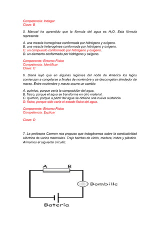 Competencia: Indagar
Clave: B
5. Manuel ha aprendido que la fórmula del agua es H 2O. Esta fórmula
representa
A. una mezcla homogénea conformada por hidrógeno y oxígeno.
B. una mezcla heterogénea conformada por hidrógeno y oxígeno.
C. un compuesto conformado por hidrógeno y oxígeno.
D. un elemento conformado por hidrógeno y oxígeno.
Componente: Entorno Físico
Competencia: Identificar
Clave: C
6. Diana leyó que en algunas regiones del norte de América los lagos
comienzan a congelarse a finales de noviembre y se descongelan alrededor de
marzo. Entre noviembre y marzo ocurre un cambio
A. químico, porque varía la composición del agua.
B. físico, porque el agua se transforma en otro material.
C. químico, porque a partir del agua se obtiene una nueva sustancia.
D. físico, porque sólo varía el estado físico del agua.
Componente: Entorno Físico
Competencia: Explicar
Clave: D

7. La profesora Carmen nos propuso que indagáramos sobre la conductividad
eléctrica de varios materiales. Trajo barritas de vidrio, madera, cobre y plástico.
Armamos el siguiente circuito:

 