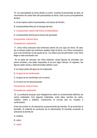 10. Un paracaidista se lanza desde un avión. Cuando el paracaídas se abre, el
movimiento de caída libre del paracaidista se frena. Esto ocurre principalmente
porque
A. el aire ejerce sobre el paracaídas una fuerza de fricción.
B. el paracaidista flota por el empuje del aire.
C. el paracaídas vuelve más liviano al paracaidista.
D. el paracaídas disminuye la fuerza de gravedad.
Componente: entorno físico
Competencia: explicación
11. Unos niños colocaron tres lombrices dentro de una caja con tierra. Al cabo
de un tiempo todas las lombrices estaban bajo la tierra. Los niños concluyeron
que a las lombrices no les gusta la luz. Los datos que les permitirán a los niños
llegar a esta conclusión son
En la clase de ciencias, los niños elaboran varias figuras de animales con
arena húmeda y las dejan expuestas al sol por algún tiempo. Al regresar, las
figuras están secas y desmoronadas debido a que
A. la mayor parte del agua se ha evaporado.
B. el agua se ha condensado.
C. el agua se ha combinado con la arena.
D. la arena se ha descompuesto.
Componente: entorno físico
Competencia: explicación
12. La profesora propuso que indagáramos sobre la conductividad eléctrica de
varios materiales. Con algunos materiales, entre ellos, barritas de vidrio,
madera, cobre y plástico, construimos el circuito que se muestra a
continuación:
Entre los puntos A y B colocamos sucesivamente las barritas. Si se enciende el
bombillo, el material es conductor de la electricidad. El bombillo encendió al
colocarse la barrita de
A. madera.
B. vidrio.
C. cobre.

 