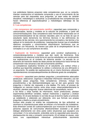 Los estándares básicos proponen siete competencias que, en su conjunto,
intentan mostrarcómo el estudiante comprende y usa el conocimiento de las
ciencias para dar respuestas asus preguntas, ya sean estas de carácter
disciplinar, metodológico o actitudinal. La pruebaaborda tres competencias que
hacen referencia al aspectodisciplinar y metodológico deltrabajo de las
ciencias.
6.1 Las competencias
• Uso comprensivo del conocimiento científico: capacidad para comprender y
usarconceptos, teorías y modelos en la solución de problemas, a partir del
conocimientoadquirido. Esta competencia está íntimamente relacionada con el
conocimientodisciplinar de las ciencias naturales; pero no se trata de que el
estudiante repita dememoria los términos técnicos ni las definiciones de
conceptos de las ciencias, sino quecomprenda los conceptos y las teorías y los
aplique en la resolución de problemas. Laspreguntas buscan que el estudiante
relacione conceptos y conocimientos adquiridoscon fenómenos que se
observan con frecuencia, de manera que pase de la simplerepetición de los
conceptos a un uso comprensivo de estos.
• Explicación de fenómenos: capacidad para construir explicaciones y
comprenderargumentos y modelos que den razón de fenómenos. Esta
competencia se relaciona conla forma en que los estudiantes van construyendo
sus explicaciones en el contexto de laciencia escolar. La escuela es un
escenario de transición desde las ideas previas de losalumnos hacia formas de
comprensión más cercanas a las del conocimiento científico.
La competencia explicativa fomenta en el estudiante una actitud crítica y
analítica que lepermite establecer la validez o coherencia de una afirmación o
un argumento. Es posible dar explicaciones de un mismo fenómeno utilizando
representaciones conceptualespertinentes de diferente grado de complejidad.
• Indagación: capacidad para plantear preguntas y procedimientos adecuados
parabuscar, seleccionar, organizar e interpretar información relevante y así dar
respuesta aesas preguntas. Esta competencia, entonces, incluye los
procedimientos y las distintasmetodologías que se dan para generar más
preguntas o intentar dar respuesta a una deellas. Por tanto, el proceso de
indagación en ciencias implica, entre otras cosas, observardetenidamente la
situación, plantear preguntas, buscar relaciones de causa/efecto, recurrir
a los libros u otras fuentes de información, hacer predicciones, plantear
experimentos,identificar variables, realizar mediciones y organizar y analizar
resultados. En el aula declases no se trata de que el alumno repita un protocolo
ya establecido o elaborado por eldocente, sino que formule sus propias
preguntas y diseñe su propio procedimiento.
Aunque esta prueba no evalúa las competencias de tipo actitudinal, se
reconoce su importancia,pues estas se enfocan a la formación de ciudadanos.
Esta dimensión consta de cuatrocompetencias que involucran la formación de
personas capaces de comunicarse efectivamenteen sociedad y de poder
dialogar abiertamente con otros pares sobre situaciones que aquejana una
comunidad: (1) la comunicación, entendida como la capacidad para escuchar,
plantearpuntos de vista y compartir conocimiento; (2) el trabajo en equipo, visto
como
una
capacidadpara
interactuar
productivamente
asumiendo

 