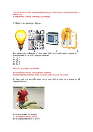 Valorar y comprender la necesidad de seguir hábitos para mantener la salud y
el entorno
Componente Ciencia, tecnología y sociedad
7. Observa las siguientes figuras.

1
2
3
4.
Las situaciones en las que el clima es un factor importante para el uso de los
aparatos eléctricos están representadas en
A. 1 y 3
B. 2 y 4
C. 3 y 2
D. 4 y 1
Ciencia, tecnología y sociedad
Uso comprensivo del conocimiento científico
Comprender la diferencia entre varios/diversos tipos de máquinas.
8. Juan usa una carretilla para mover una piedra como se muestra en el
siguiente dibujo

Esta máquina es útil porque
A. Juan ejerce menos fuerza.
B. la piedra está sobre el apoyo.

 