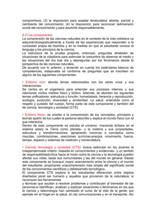 compromisos; (3) la disposición para aceptar lanaturaleza abierta, parcial y
cambiante del conocimiento; (4) la disposición para reconocer ladimensión
social del conocimiento y para asumirla responsablemente.
6.2 Los componentes
La comprensión de las ciencias naturales en el contexto de la vida cotidiana va
adquiriéndosegradualmente a través de las experiencias que responden a la
curiosidad propia de losniños y en la medida en que el estudiante conoce el
lenguaje y los principios de la ciencia.
La estructura de la prueba propone, entonces, preguntas alrededor de
situaciones de la vidadiaria para estimular la costumbre de observar el medio y
las situaciones del día tras día y depreguntar por los fenómenos desde la
perspectiva de las ciencias naturales.
De acuerdo con lo anterior, y teniendo en cuenta los estándares básicos de
competencias, estaprueba se conforma de preguntas que se inscriben en
alguno de los siguientes componentes:
• Entorno vivo: aborda temas relacionados con los seres vivos y sus
interacciones.
Se centra en el organismo para entender sus procesos internos y sus
relaciones conlos medios físico y biótico. Además, se abordan los siguientes
temas unificadores: estructura y función, homeóstasis, herencia y reproducción,
ecología, evolución, diversidad y similaridad. La salud, entendida como el
respeto y cuidado del cuerpo, forma parte de este componente y también del
de ciencia, tecnología y sociedad (CTS).
• Entorno físico: se orienta a la comprensión de los conceptos, principios y
teorías apartir de los cuales la persona describe y explica el mundo físico con el
que interactúa.
Dentro de este componente se estudia el universo –haciendo énfasis en el
sistema solary la Tierra como planeta– y la materia y sus propiedades,
estructura y transformaciones, apropiando nociones o conceptos como
mezclas, combinaciones, reacciones químicas,energía, movimiento, fuerza,
tiempo, espacio y sistemas de medición y nomenclatura.
• Ciencia, tecnología y sociedad (CTS): busca estimular en los jóvenes la
independenciade criterio –basada en conocimientos y evidencias– y un sentido
de responsabilidadcrítica hacia el modo como la ciencia y la tecnología pueden
afectar sus vidas, lasde sus comunidades y las del mundo en general. Desde
este componente se buscaun mayor acercamiento entre la ciencia y el mundo
del estudiante, propiciando unacomprensión más amplia del significado social
de los conocimientos científicos y deldesarrollo tecnológico.
El componente CTS explora si los estudiantes diferencian entre objetos
diseñados porel ser humano y aquellos que provienen de la naturaleza; si
reconocen las herramientas
y técnicas que ayudan a resolver problemas y contribuyen al bienestar de las
personas;si identifican, analizan y explican situaciones o fenómenos en los que
la ciencia y latecnología han cambiado el curso de la vida de la gente, por
ejemplo en el hogar,en la salud, en las comunicaciones y en el transporte. Así

 