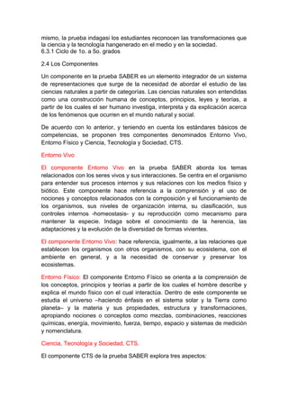 mismo, la prueba indagasi los estudiantes reconocen las transformaciones que
la ciencia y la tecnología hangenerado en el medio y en la sociedad.
6.3.1 Ciclo de 1o. a 5o. grados
2.4 Los Componentes
Un componente en la prueba SABER es un elemento integrador de un sistema
de representaciones que surge de la necesidad de abordar el estudio de las
ciencias naturales a partir de categorías. Las ciencias naturales son entendidas
como una construcción humana de conceptos, principios, leyes y teorías, a
partir de los cuales el ser humano investiga, interpreta y da explicación acerca
de los fenómenos que ocurren en el mundo natural y social.
De acuerdo con lo anterior, y teniendo en cuenta los estándares básicos de
competencias, se proponen tres componentes denominados Entorno Vivo,
Entorno Físico y Ciencia, Tecnología y Sociedad, CTS.
Entorno Vivo
El componente Entorno Vivo en la prueba SABER aborda los temas
relacionados con los seres vivos y sus interacciones. Se centra en el organismo
para entender sus procesos internos y sus relaciones con los medios físico y
biótico. Este componente hace referencia a la comprensión y el uso de
nociones y conceptos relacionados con la composición y el funcionamiento de
los organismos, sus niveles de organización interna, su clasificación, sus
controles internos -homeostasis- y su reproducción como mecanismo para
mantener la especie. Indaga sobre el conocimiento de la herencia, las
adaptaciones y la evolución de la diversidad de formas vivientes.
El componente Entorno Vivo: hace referencia, igualmente, a las relaciones que
establecen los organismos con otros organismos, con su ecosistema, con el
ambiente en general, y a la necesidad de conservar y preservar los
ecosistemas.
Entorno Físico: El componente Entorno Físico se orienta a la comprensión de
los conceptos, principios y teorías a partir de los cuales el hombre describe y
explica el mundo físico con el cual interactúa. Dentro de este componente se
estudia el universo –haciendo énfasis en el sistema solar y la Tierra como
planeta– y la materia y sus propiedades, estructura y transformaciones,
apropiando nociones o conceptos como mezclas, combinaciones, reacciones
químicas, energía, movimiento, fuerza, tiempo, espacio y sistemas de medición
y nomenclatura.
Ciencia, Tecnología y Sociedad, CTS.
El componente CTS de la prueba SABER explora tres aspectos:

 