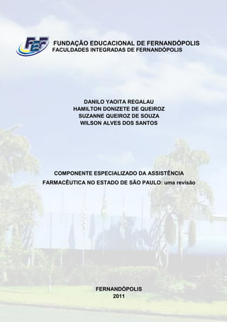 FUNDAÇÃO EDUCACIONAL DE FERNANDÓPOLIS
   FACULDADES INTEGRADAS DE FERNANDÓPOLIS




            DANILO YAOITA REGALAU
         HAMILTON DONIZETE DE QUEIROZ
          SUZANNE QUEIROZ DE SOUZA
           WILSON ALVES DOS SANTOS




   COMPONENTE ESPECIALIZADO DA ASSISTÊNCIA
FARMACÊUTICA NO ESTADO DE SÃO PAULO: uma revisão




                FERNANDÓPOLIS
                     2011
 