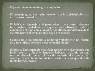  El pensamiento es un lenguaje implícito.

 El lenguaje guarda estrecha relación con la actividad eléctrica
  en diversos músculos.

 El habla, el lenguaje y el pensamiento constituyen sistemas
  funcionales vinculados entre sí que se desarrollan a partir de los
  contactos del niño con su medio, por ellos la importancia de la
  estimulación del lenguaje en la edad pre-escolar.

 Cuando un niño aprende a nombrar verbalmente un objeto,
  este acto influye sobre su percepción del objeto.

 El niño se hace capaz de modificar activamente el ambiente que
  lo influye; al utilizar el lenguaje hablado hablando consigo
  mismo, altera la fuerza relativa de los estímulos que actúan
  sobre él, y adapta su conducta a las influencias que de este
  modo ha modificado.
 
