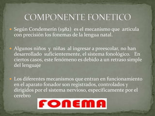  Según Condemerín (1982) es el mecanismo que articula
  con precisión los fonemas de la lengua natal.

 Algunos niños y niñas al ingresar a preescolar, no han
  desarrollado suficientemente, el sistema fonológico. En
  ciertos casos, este fenómeno es debido a un retraso simple
  del lenguaje

 Los diferentes mecanismos que entran en funcionamiento
  en el aparato fonador son registrados, controlados y
  dirigidos por el sistema nervioso, específicamente por el
  cerebro
 