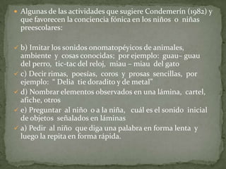  Algunas de las actividades que sugiere Condemerín (1982) y
  que favorecen la conciencia fónica en los niños o niñas
  preescolares:

 b) Imitar los sonidos onomatopéyicos de animales,
  ambiente y cosas conocidas; por ejemplo: guau– guau
  del perro, tic-tac del reloj, miau – miau del gato
 c) Decir rimas, poesías, coros y prosas sencillas, por
  ejemplo: “ Delia tie doradito y de metal”
 d) Nombrar elementos observados en una lámina, cartel,
  afiche, otros
 e) Preguntar al niño o a la niña, cuál es el sonido inicial
  de objetos señalados en láminas
 a) Pedir al niño que diga una palabra en forma lenta y
  luego la repita en forma rápida.
 