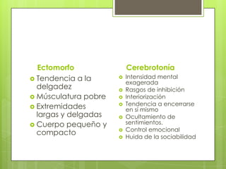 Ectomorfo
 Tendencia a la
delgadez
 Músculatura pobre
 Extremidades
largas y delgadas
 Cuerpo pequeño y
compacto
Cerebrotonía
 Intensidad mental
exagerada
 Rasgos de inhibición
 Interiorización
 Tendencia a encerrarse
en sí mismo
 Ocultamiento de
sentimientos.
 Control emocional
 Huida de la sociabilidad
 