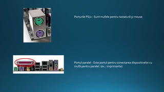 Porturile PS/2 - Sunt mufele pentru tastatură şi mouse
Portul paralel - Este portul pentru conectarea dispozitivelor cu
mufă pentru paralel. (ex.: imprimanta)
 