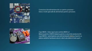 Conectorul de alimentare de 12v pentru procesor -
Este o mufa specială de alimentare pentru procesor.
Cipul BIOS - Este cipul care contine BIOS-ul
Bateria pentru CMOS (bateria pentru o anumita secţiune din
cipul BIOS) - este bateria care alimentează CMOS-ul pentru a
păstra setările hardware atunci când calculatorul este oprit.
 