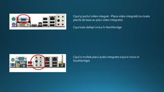 Cipul şi portul video integrat - Placa video integrată (nu toate
placile de baza au placi video integrate)
Cipul este defapt inclus în Northbridge
Cipul si mufele placii audio integrate (cipul e inclus in
Southbridge)
 