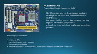 NORTHBRIDGE
Ce este Northbridge (puntea nordică)?
• Northbrige este acel cip de pe placa de bază care
face legătura între procesor, memoria internă şi
southbridge.
• i se spune ...bridge, pentru că este o punte care face
legătura între aceste componente.
• este cel mai important cip de pe placa de bază, dupa
procesor.
Northbrige-ul controlează:
• memoria RAM
• cererile dinspre şi înspre procesor
• legatura cu southbridge
• conţine controler-ul video onboard ("placa video" onboard), daca e dotat cu aşa ceva.
 