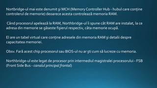 Nortbridge-ul mai este denumit şi MCH (Memory Controller Hub - hubul care conţine
controlerul de memorie) deoarece acesta controlează memoria RAM.
Când procesorul apelează la RAM, Northbridge-ul îi spune cât RAM are instalat, la ce
adresa din memorie se găseste fişierul respectiv, câta memorie ocupă.
El are un tabel virtual care conţine adresele din memoria RAM şi detalii despre
capacitatea memoriei.
Obsv. Fară acest chip procesorul sau BIOS-ul nu ar şti cum să lucreze cu memoria.
Northbridge-ul este legat de procesor prin intermediul magistralei procesorului - FSB
(Front Side Bus - canalul principal frontal)
 