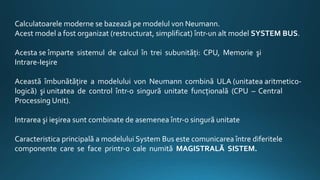 Calculatoarele moderne se bazează pe modelul von Neumann.
Acest model a fost organizat (restructurat, simplificat) într‐un alt model SYSTEM BUS.
Acesta se împarte sistemul de calcul în trei subunităţi: CPU, Memorie şi
Intrare‐Ieşire
Această îmbunătăţire a modelului von Neumann combină ULA (unitatea aritmetico-
logică) şi unitatea de control într‐o singură unitate funcţională (CPU – Central
Processing Unit).
Intrarea şi ieşirea sunt combinate de asemenea într‐o singură unitate
Caracteristica principală a modelului System Bus este comunicarea între diferitele
componente care se face printr‐o cale numită MAGISTRALĂ SISTEM.
 