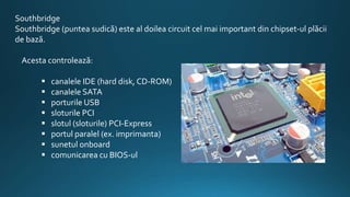 Southbridge
Southbridge (puntea sudică) este al doilea circuit cel mai important din chipset-ul plăcii
de bază.
Acesta controlează:
 canalele IDE (hard disk, CD-ROM)
 canalele SATA
 porturile USB
 sloturile PCI
 slotul (sloturile) PCI-Express
 portul paralel (ex. imprimanta)
 sunetul onboard
 comunicarea cu BIOS-ul
 