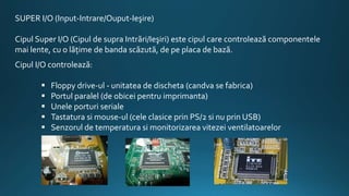 SUPER I/O (Input-Intrare/Ouput-Ieşire)
Cipul Super I/O (Cipul de supra Intrări/Ieşiri) este cipul care controlează componentele
mai lente, cu o lăţime de banda scăzută, de pe placa de bază.
Cipul I/O controlează:
 Floppy drive-ul - unitatea de discheta (candva se fabrica)
 Portul paralel (de obicei pentru imprimanta)
 Unele porturi seriale
 Tastatura si mouse-ul (cele clasice prin PS/2 si nu prin USB)
 Senzorul de temperatura si monitorizarea vitezei ventilatoarelor
 