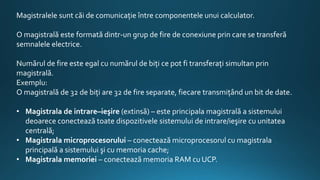Magistralele sunt căi de comunicaţie între componentele unui calculator.
O magistrală este formată dintr-un grup de fire de conexiune prin care se transferă
semnalele electrice.
Numărul de fire este egal cu numărul de biţi ce pot fi transferaţi simultan prin
magistrală.
Exemplu:
O magistrală de 32 de biţi are 32 de fire separate, fiecare transmiţând un bit de date.
• Magistrala de intrare–ieşire (extinsă) – este principala magistrală a sistemului
deoarece conectează toate dispozitivele sistemului de intrare/ieşire cu unitatea
centrală;
• Magistrala microprocesorului – conectează microprocesorul cu magistrala
principală a sistemului şi cu memoria cache;
• Magistrala memoriei – conectează memoria RAM cu UCP.
 