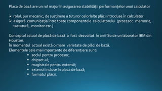 Placa de bază are un rol major în asigurarea stabilităţii performanţelor unui calculator
 rolul, pur mecanic, de susţinere a tuturor celorlalte plăci introduse în calculator
 asigură comunicaţia între toate componentele calculatorului (procesor, memorie,
tastatură, monitor etc.)
Conceptul actual de placă de bază a fost dezvoltat în anii ’80 de un laborator IBM din
Houston.
În momentul actual există o mare varietate de plăci de bază.
Elementele cele mai importante de diferenţiere sunt:
 soclul pentru procesor;
 chipset-ul;
 magistrale pentru extensii;
 extensii incluse în placa de bază;
 formatul plăcii.
 