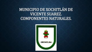 MUNICIPIO DE XOCHITLÁN DE
VICENTE SUAREZ.
COMPONENTES NATURALES.
 