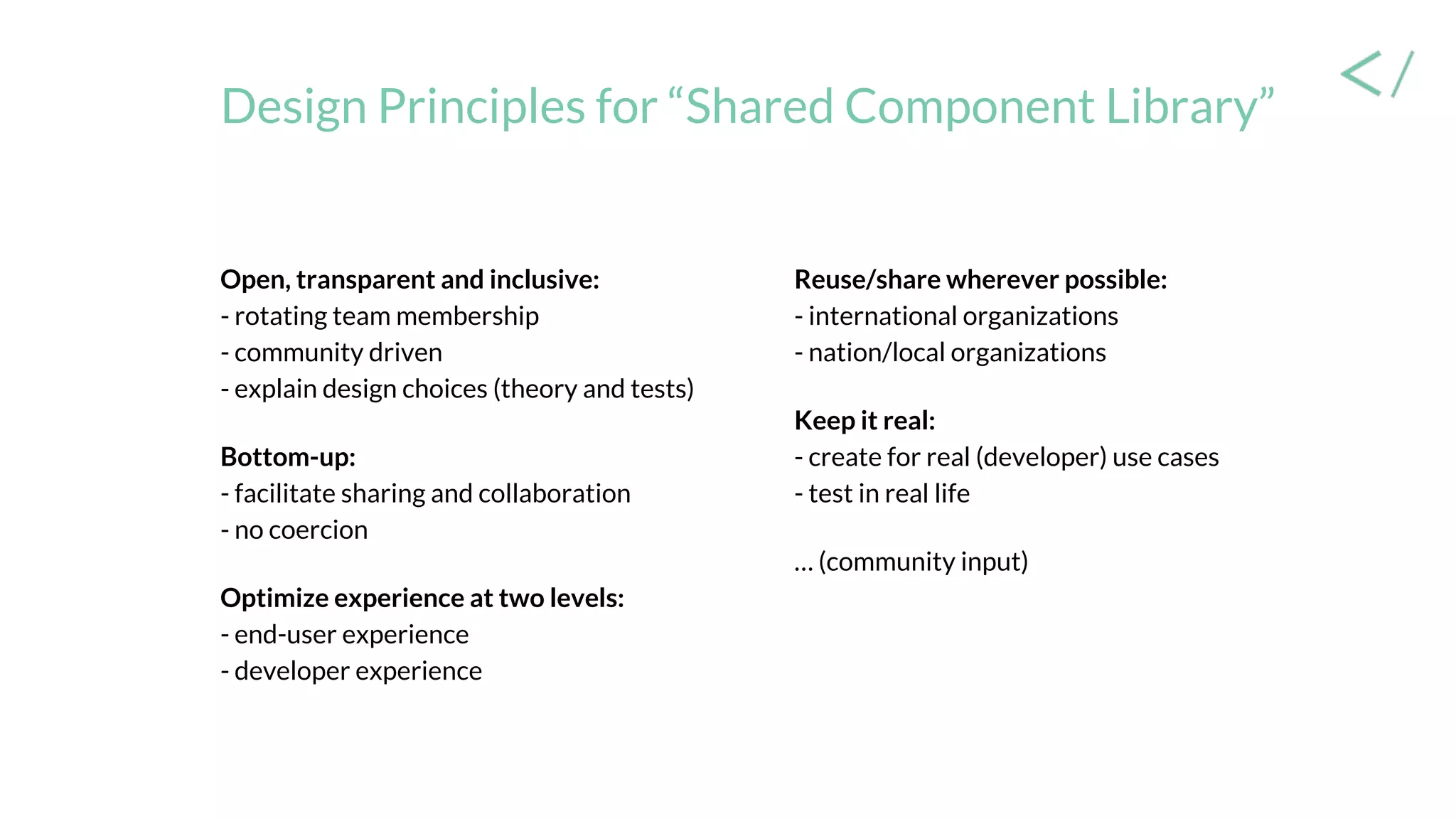 Design Principles for “Shared Component Library”
Open, transparent and inclusive:
- rotating team membership
- community driven
- explain design choices (theory and tests)
Bottom-up:
- facilitate sharing and collaboration
- no coercion
Optimize experience at two levels:
- end-user experience
- developer experience
Reuse/share wherever possible:
- international organizations
- nation/local organizations
Keep it real:
- create for real (developer) use cases
- test in real life
… (community input)
 