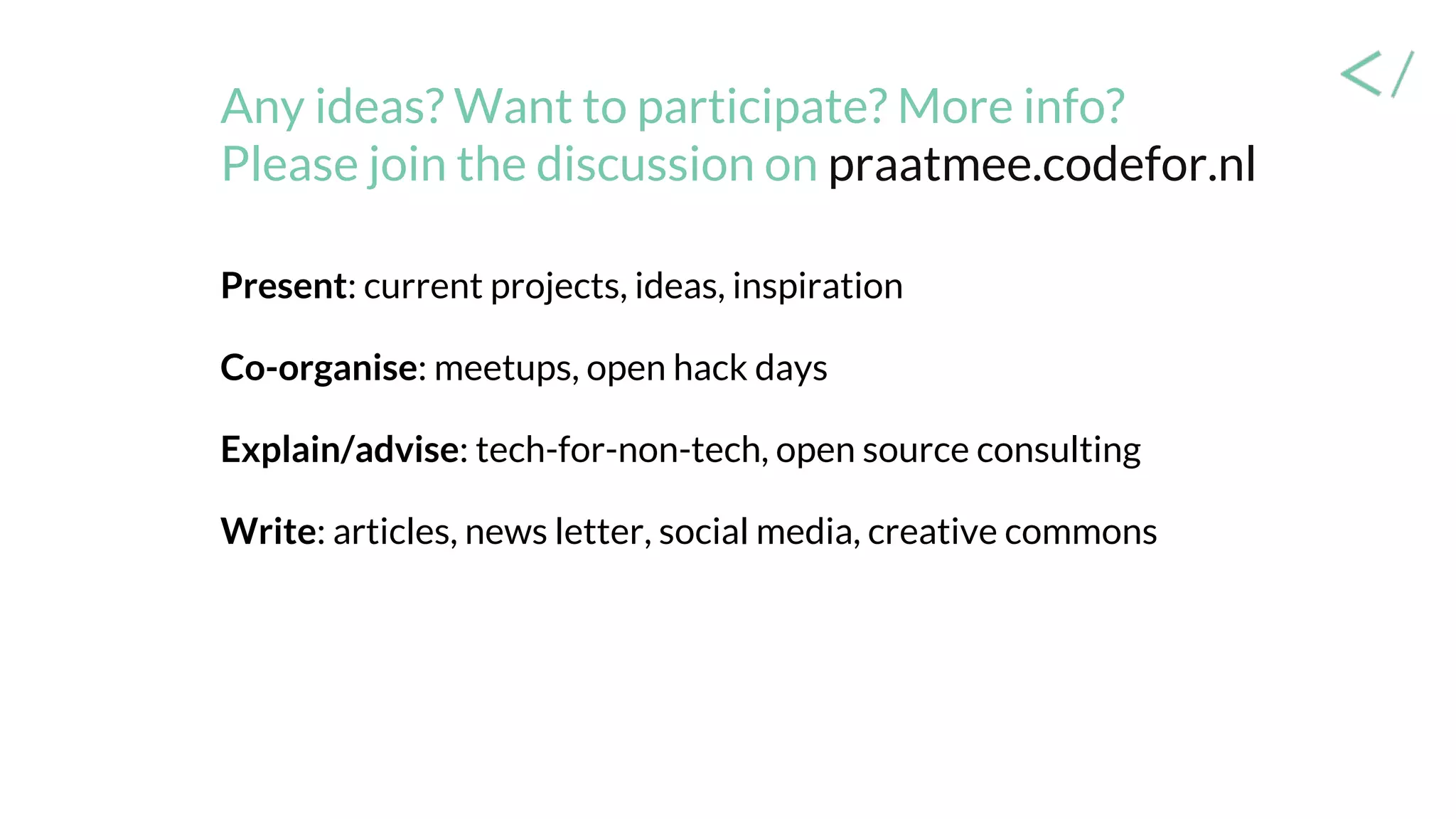 Any ideas? Want to participate? More info?
Please join the discussion on praatmee.codefor.nl
Present: current projects, ideas, inspiration
Co-organise: meetups, open hack days
Explain/advise: tech-for-non-tech, open source consulting
Write: articles, news letter, social media, creative commons
 