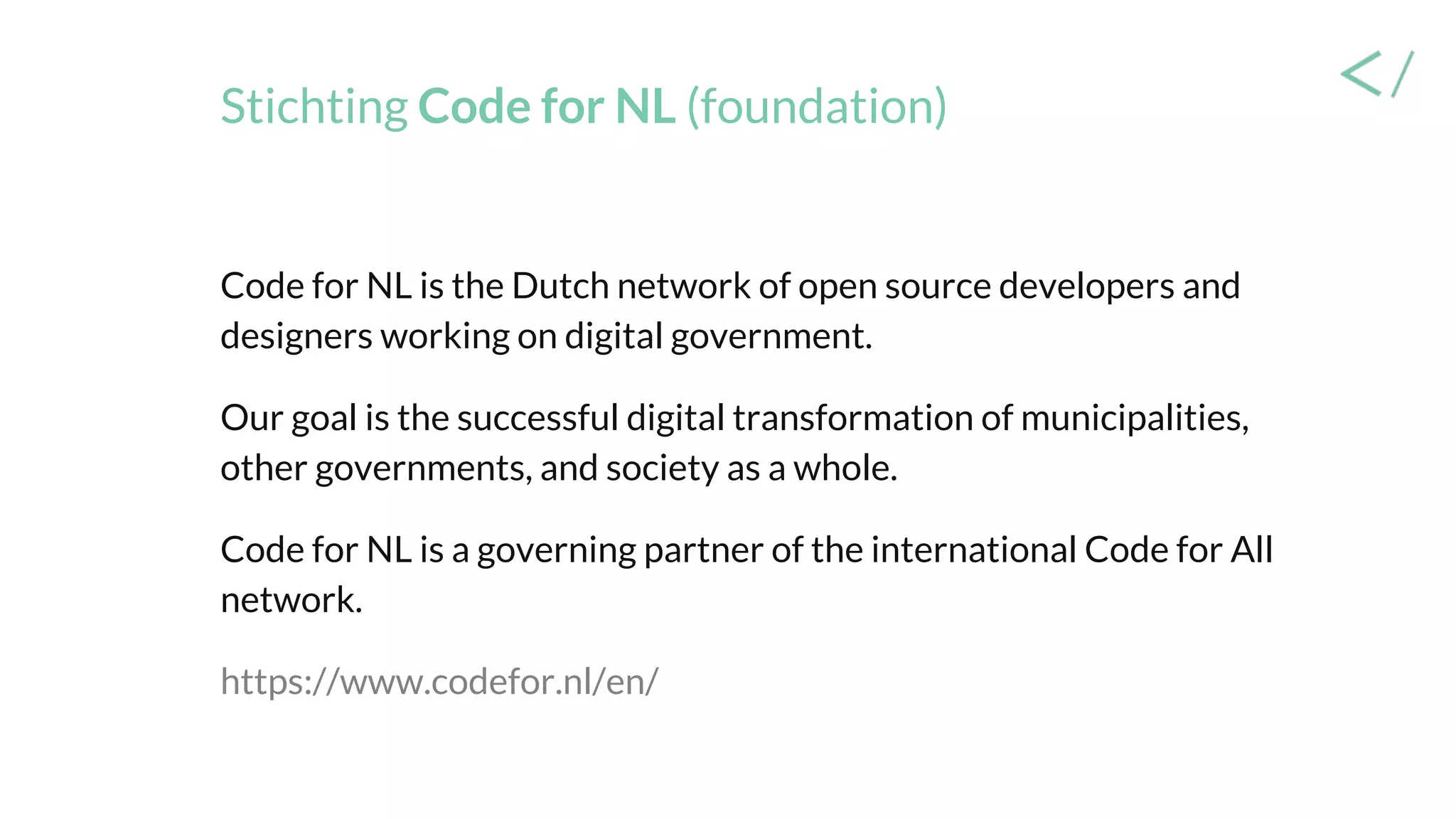 Stichting Code for NL (foundation)
Code for NL is the Dutch network of open source developers and
designers working on digital government.
Our goal is the successful digital transformation of municipalities,
other governments, and society as a whole.
Code for NL is a governing partner of the international Code for All
network.
https://www.codefor.nl/en/
 