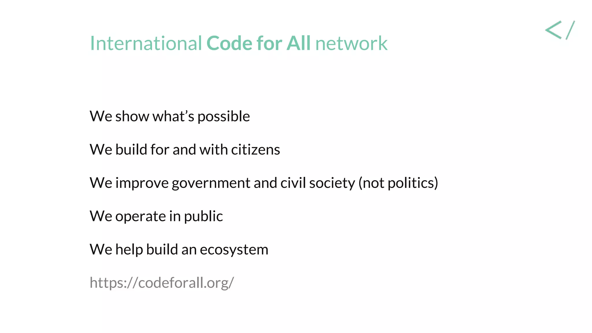 International Code for All network
We show what’s possible
We build for and with citizens
We improve government and civil society (not politics)
We operate in public
We help build an ecosystem
https://codeforall.org/
 