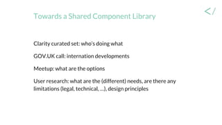Towards a Shared Component Library
Clarity curated set: who’s doing what
GOV.UK call: internation developments
Meetup: what are the options
User research: what are the (different) needs, are there any
limitations (legal, technical, …), design principles
 