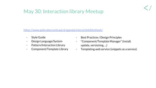 May 30: Interaction library Meetup
- Best Practices / Design Principles
- “Component/Template Manager” (install,
update, versioning, ...)
- Templating web service (snippets as a service)
https://www.gebruikercentraal.nl/agenda/interactiebibliotheek/
- Style Guide
- Design Language/System
- Pattern/Interaction Library
- Component/Template Library
 