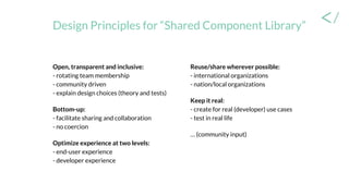 Design Principles for “Shared Component Library”
Open, transparent and inclusive:
- rotating team membership
- community driven
- explain design choices (theory and tests)
Bottom-up:
- facilitate sharing and collaboration
- no coercion
Optimize experience at two levels:
- end-user experience
- developer experience
Reuse/share wherever possible:
- international organizations
- nation/local organizations
Keep it real:
- create for real (developer) use cases
- test in real life
… (community input)
 