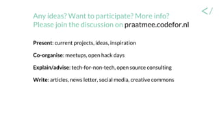 Any ideas? Want to participate? More info?
Please join the discussion on praatmee.codefor.nl
Present: current projects, ideas, inspiration
Co-organise: meetups, open hack days
Explain/advise: tech-for-non-tech, open source consulting
Write: articles, news letter, social media, creative commons
 