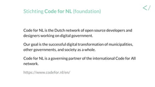 Stichting Code for NL (foundation)
Code for NL is the Dutch network of open source developers and
designers working on digital government.
Our goal is the successful digital transformation of municipalities,
other governments, and society as a whole.
Code for NL is a governing partner of the international Code for All
network.
https://www.codefor.nl/en/
 