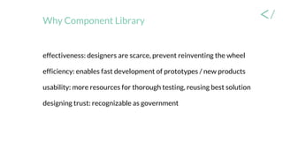 Why Component Library
effectiveness: designers are scarce, prevent reinventing the wheel
efficiency: enables fast development of prototypes / new products
usability: more resources for thorough testing, reusing best solution
designing trust: recognizable as government
 