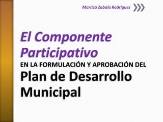 El Componente
Participativo
EN LA FORMULACIÓN Y APROBACIÓN DEL
Plan de Desarrollo
Municipal
Maritza Zabala Rodríguez
 
