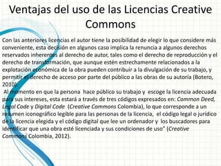 Ventajas del uso de las Licencias Creative
Commons
Con las anteriores licencias el autor tiene la posibilidad de elegir lo que considere más
conveniente, esta decisión en algunos caso implica la renuncia a algunos derechos
reservados inherentes al derecho de autor, tales como el derecho de reproducción y el
derecho de transformación, que aunque estén estrechamente relacionados a la
explotación económica de la obra pueden contribuir a la divulgación de su trabajo, y
permitir el derecho de acceso por parte del público a las obras de su autoría (Botero,
2010).
Al momento en que la persona hace público su trabajo y escoge la licencia adecuada
para sus intereses, esta estará a través de tres códigos expresados en: Common Deed,
Legal Code y Digital Code (Creative Commons Colombia), lo que corresponde a un
resumen iconográfico legible para las personas de la licencia, el código legal o jurídico
de la licencia elegida y el código digital que lee un ordenador y los buscadores para
identificar que una obra esté licenciada y sus condiciones de uso” (Creative
Commons Colombia, 2012).

 