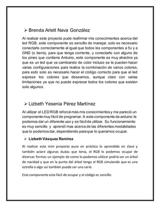  Brenda Arlett Nava González
Al realizar este proyecto pude reafirmar mis conocimientos acerca del
led RGB, este componente es sencillo de manejar, solo es necesario
conectarlo correctamente al igual que todos los componentes a 5v y a
GND (o tierra), para que tenga corriente, y conectarlo con alguno de
los pines que contiene Arduino, este componente es muy atractivo ya
que es un led que va cambiando de color incluso se le pueden hacer
varias configuraciones para realice la combinación de varios colores,
para esto solo es necesario hacer el código correcto para que el led
exprese los colores que deseamos, aunque claro con varias
limitaciones ya que no puede expresar todos los colores que existen
solo algunos.
 Lizbeth Yesenia Pérez Martínez
Al utilizar el LED RGB reforcé más mis conocimientosy me pareció un
componente muy fácil de programar. A este componente de arduino le
podemos dar un diferente uso y es fácilde utilizar. Su funcionamiento
es muy sencillo y aprendí mas acerca de las diferentes modalidades
que lo podemosdar, dependiendo paraque lo queramos ocupar.
 Lizbeth Vásquez Ramírez
Al realizar este mini proyecto puse en práctica lo aprendido en clase y
también aclare algunas dudas que tenía, el RGB lo podemos ocupar de
diversas formas un ejemplo de como lo podemos utilizar podría ser un árbol
de navidad y que en la punta del árbol tenga el RGB simulando que es una
estrella o algo así también puede ser una serie.
Este componente esta fácil de ocupar y el código es sencillo.
 