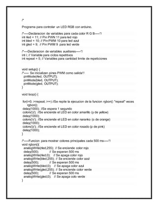 /*
Programa para controlar un LED RGB con arduino.
/*-----Declaracion de variables para cada color R G B-----*/
int rled = 11; // Pin PWN 11 para led rojo
int bled = 10; // Pin PWM 10 para led azul
int gled = 9; // Pin PWM 9 para led verde
/*----Declaracion de variables auxiliares-----*/
int i; // Variable para ciclos repetitivos
int repeat = 5; // Variables para cantidad limite de repeticiones
void setup() {
/*----- Se inicializan pines PWM como salida*/
pinMode(rled, OUTPUT);
pinMode(bled, OUTPUT);
pinMode(gled, OUTPUT);
}
void loop() {
for(i=0; i<repeat; i++) //Se repite la ejecucion de la funcion rgbon() "repeat" veces
rgbon();
delay(1000); //Se espera 1 segundo
colors('y'); //Se enciende el LED en color amarillo (y de yellow)
delay(1000);
colors('o'); //Se enciende el LED en color naranko (o de orange)
delay(1000);
colors('p'); //Se enciende el LED en color rosado (p de pink)
delay(1000);
}
/*-----Funcion para mostrar colores principales cada 500 ms-----*/
void rgbon(){
analogWrite(rled,255); // Se enciende color rojo
delay(500); // Se esperan 500 ms
analogWrite(rled,0); // Se apaga color rojo
analogWrite(bled,255); // Se enciende color azul
delay(500); // Se esperan 500 ms
analogWrite(bled,0); // Se apaga color azul
analogWrite(gled,255); // Se enciende color verde
delay(500); // Se esperan 500 ms
analogWrite(gled,0); // Se apaga colo verde
}
 