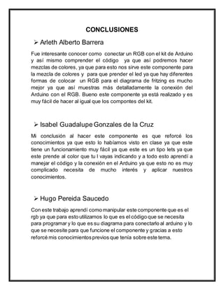 CONCLUSIONES
 Arleth Alberto Barrera
Fue interesante conocer como conectar un RGB con el kit de Arduino
y así mismo comprender el código ya que así podremos hacer
mezclas de colores, ya que para esto nos sirve este componente para
la mezcla de colores y para que prender el led ya que hay diferentes
formas de colocar un RGB para el diagrama de fritzing es mucho
mejor ya que así muestras más detalladamente la conexión del
Arduino con el RGB. Bueno este componente ya está realizado y es
muy fácil de hacer al igual que los compontes del kit.
 Isabel Guadalupe Gonzales de la Cruz
Mi conclusión al hacer este componente es que reforcé los
conocimientos ya que esto lo habíamos visto en clase ya que este
tiene un funcionamiento muy fácil ya que este es un tipo lets ya que
este prende al color que tu l vayas indicando y a todo esto aprendí a
manejar el código y la conexión en el Arduino ya que esto no es muy
complicado necesita de mucho interés y aplicar nuestros
conocimientos.
 Hugo Pereida Saucedo
Con este trabajo aprendí como manipular este componente que es el
rgb ya que para esto utilizamos lo que es el código que se necesita
para programar y lo que es su diagrama para conectarlo al arduino y lo
que se necesite para que funcione el componente y gracias a esto
reforcé mis conocimientosprevios que tenía sobre este tema.
 
